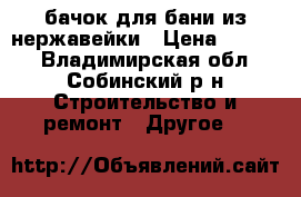 бачок для бани из нержавейки › Цена ­ 4 500 - Владимирская обл., Собинский р-н Строительство и ремонт » Другое   